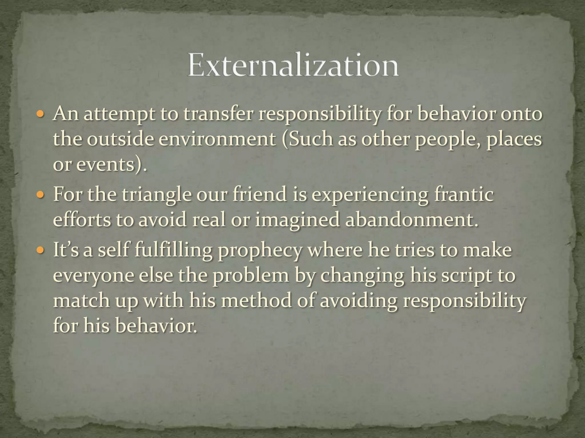  An attempt to transfer responsibility for behavior onto
  the outside environment (Such as other people, places
  or events).
 For the triangle our friend is experiencing frantic
  efforts to avoid real or imagined abandonment.
 It’s a self fulfilling prophecy where he tries to make
  everyone else the problem by changing his script to
  match up with his method of avoiding responsibility
  for his behavior.
 