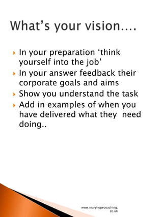 In your preparation ‘think yourself into the job’In your answer feedback their corporate goals and aimsShow you understand the taskAdd in examples of when you have delivered what they  need doing..www.maryhopecoaching.co.ukWhat’s your vision….