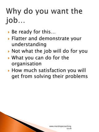 Be ready for this…Flatter and demonstrate your understandingNot what the job will do for youWhat you can do for the organisationHow much satisfaction you will get from solving their problems www.maryhopecoaching.co.ukWhy do you want the job…