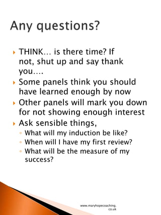 THINK… is there time? If not, shut up and say thank you….Some panels think you should have learned enough by nowOther panels will mark you down for not showing enough interestAsk sensible things, What will my induction be like?When will I have my first review?What will be the measure of my success?www.maryhopecoaching.co.ukAny questions?