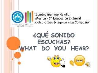 ¿QUÉ SONIDO
ESCUCHAS?
WHAT DO YOU HEAR?
Sandra Garrido Revilla
Música - 1º Educación Infantil
Colegio San Gregorio – La Compasión
 
