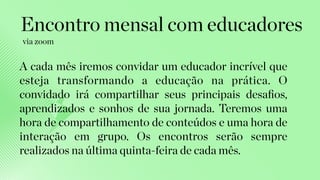A cada mês iremos convidar um educador incrível que
esteja transformando a educação na prática. O
convidado irá compartilhar seus principais desaﬁos,
aprendizados e sonhos de sua jornada. Teremos uma
hora de compartilhamento de conteúdos e uma hora de
interação em grupo. Os encontros serão sempre
realizados na última quinta-feira de cada mês.
Encontro mensal com educadores
via zoom
 