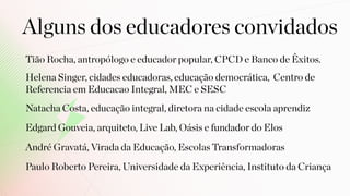 Tião Rocha, antropólogo e educador popular, CPCD e Banco de Êxitos.
Alguns dos educadores convidados
Helena Singer, cidades educadoras, educação democrática, Centro de
Referencia em Educacao Integral, MEC e SESC
Natacha Costa, educação integral, diretora na cidade escola aprendiz
Edgard Gouveia, arquiteto, Live Lab, Oásis e fundador do Elos
André Gravatá, Virada da Educação, Escolas Transformadoras
Paulo Roberto Pereira, Universidade da Experiência, Instituto da Criança
 