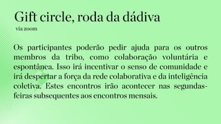Os participantes poderão pedir ajuda para os outros
membros da tribo, como colaboração voluntária e
espontânea. Isso irá incentivar o senso de comunidade e
irá despertar a força da rede colaborativa e da inteligência
coletiva. Estes encontros irão acontecer nas segundas-
feiras subsequentes aos encontros mensais.
Gift circle, roda da dádiva
via zoom
 