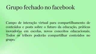 Campo de interação virtual para compartilhamento de
conteúdos e posts sobre o futuro da educação, práticas
inovadoras em escolas, novos conceitos educacionais.
Todos os tribers poderão compartilhar conteúdos no
grupo.
Grupo fechado no facebook
 