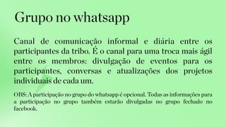Canal de comunicação informal e diária entre os
participantes da tribo. É o canal para uma troca mais ágil
entre os membros: divulgação de eventos para os
participantes, conversas e atualizações dos projetos
individuais de cada um.
Grupo no whatsapp
OBS: A participação no grupo do whatsapp é opcional. Todas as informações para
a participação no grupo também estarão divulgadas no grupo fechado no
facebook.
 