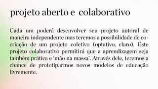 projeto aberto e colaborativo
Cada um poderá desenvolver seu projeto autoral de
maneira independente mas teremos a possibilidade de co-
criação de um projeto coletivo (optativo, claro). Este
projeto colaborativo permitirá que a aprendizagem seja
também prática e ‘mão na massa’. Através dele, teremos a
chance de prototiparmos novos modelos de educação
livremente.
 