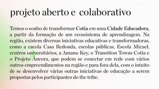 projeto aberto e colaborativo
Temos o sonho de transformar Cotia em uma Cidade Educadora,
a partir da formação de um ecossistema de aprendizagem. Na
região, existem diversas iniciativas educativas e transformadoras,
como a escola Casa Redonda, escolas públicas, Escola Micael,
centros universitários, a Amana-Key, o Transition Towns Cotia e
o Projeto Âncora, que podem se conectar em rede com vários
outros empreendimentos na região e para fora dela, com o intuito
de se desenvolver várias outras iniciativas de educação a serem
propostas pelos participantes do the tribe.
 