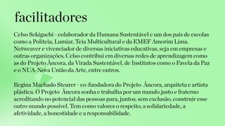 Celso Sekiguchi - colaborador da Humana Sustentável e um dos pais de escolas
como a Politeia, Lumiar, Teia Multicultural e da EMEF Amorim Lima.
Netweaver e vivenciador de diversas iniciativas educativas, seja em empresas e
outras organizações, Celso contribui em diversas redes de aprendizagem como
as do Projeto Âncora, da Virada Sustentável, de Institutos como o Favela da Paz
e o NUA-Nova União da Arte, entre outros.
facilitadores
Regina Machado Steurer - co-fundadora do Projeto Âncora, arquiteta e artista
plástica. O Projeto Âncora sonha e trabalha por um mundo justo e fraterno
acreditando no potencial das pessoas para, juntos, sem exclusão, construir esse
outro mundo possível. Tem como valores o respeito, a solidariedade, a
afetividade, a honestidade e a responsabilidade.
 