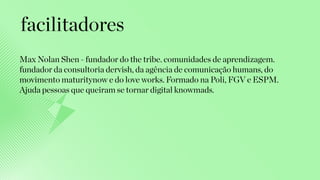Max Nolan Shen - fundador do the tribe. comunidades de aprendizagem.
fundador da consultoria dervish, da agência de comunicação humans, do
movimento maturitynow e do love works. Formado na Poli, FGV e ESPM.
Ajuda pessoas que queiram se tornar digital knowmads.
facilitadores
 