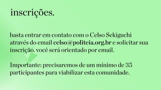 basta entrar em contato com o Celso Sekiguchi
através do email celso@politeia.org.br e solicitar sua
inscrição. você será orientado por email.
Importante: precisaremos de um mínimo de 35
participantes para viabilizar esta comunidade.
inscrições.
 