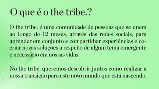 O the tribe. é uma comunidade de pessoas que se unem
ao longo de 12 meses, através das redes sociais, para
aprender em conjunto e compartilhar experiências e co-
criar novas soluções a respeito de algum tema emergente
e necessário em nossas vidas.
No the tribe. queremos descobrir juntos como realizar a
nossa transição para este novo mundo que está nascendo.
O que é o the tribe.?
 