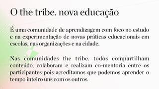 É uma comunidade de aprendizagem com foco no estudo
e na experimentação de novas práticas educacionais em
escolas, nas organizações e na cidade.
O the tribe. nova educação
Nas comunidades the tribe. todos compartilham
conteúdo, colaboram e realizam co-mentoria entre os
participantes pois acreditamos que podemos aprender o
tempo inteiro uns com os outros.
 