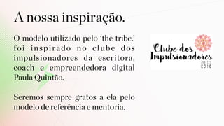 A nossa inspiração.
O modelo utilizado pelo ‘the tribe.’
foi inspirado no clube dos
impulsionadores da escritora,
coach e empreendedora digital
Paula Quintão.  
 
Seremos sempre gratos a ela pelo
modelo de referência e mentoria.
 