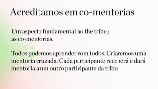Um aspecto fundamental no the tribe.: 
as co-mentorias.
Todos podemos aprender com todos. Criaremos uma
mentoria cruzada. Cada participante receberá e dará
mentoria a um outro participante da tribo.
Acreditamos em co-mentorias
 