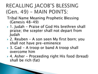 Tribal Name Meaning Prophetic Blessing
(Genesis 48-49)
 1. Judah - Praise of God His brethren shall
praise; the scepter shall not depart from
Judah
 2. Reuben - A son seen My first born; you
shall not have pre-eminence
 3. Gad - A troop or band A troop shall
overcome him
 4. Asher - Proceeding right His food (bread)
shall be rich (fat)
 