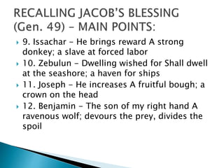  9. Issachar - He brings reward A strong
donkey; a slave at forced labor
 10. Zebulun - Dwelling wished for Shall dwell
at the seashore; a haven for ships
 11. Joseph - He increases A fruitful bough; a
crown on the head
 12. Benjamin - The son of my right hand A
ravenous wolf; devours the prey, divides the
spoil
 