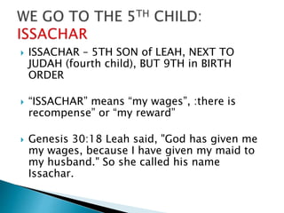  ISSACHAR – 5TH SON of LEAH, NEXT TO
JUDAH (fourth child), BUT 9TH in BIRTH
ORDER
 “ISSACHAR” means “my wages”, :there is
recompense” or “my reward”
 Genesis 30:18 Leah said, "God has given me
my wages, because I have given my maid to
my husband." So she called his name
Issachar.
 