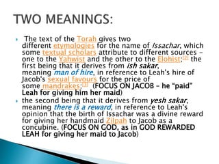  The text of the Torah gives two
different etymologies for the name of Issachar, which
some textual scholars attribute to different sources -
one to the Yahwist and the other to the Elohist;[2] the
first being that it derives from ish sakar,
meaning man of hire, in reference to Leah's hire of
Jacob's sexual favours for the price of
some mandrakes;[3] (FOCUS ON JACOB – he “paid”
Leah for giving him her maid)
 the second being that it derives from yesh sakar,
meaning there is a reward, in reference to Leah's
opinion that the birth of Issachar was a divine reward
for giving her handmaid Zilpah to Jacob as a
concubine. (FOCUS ON GOD, as in GOD REWARDED
LEAH for giving her maid to Jacob)
 