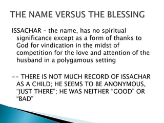 ISSACHAR – the name, has no spiritual
significance except as a form of thanks to
God for vindication in the midst of
competition for the love and attention of the
husband in a polygamous setting
-- THERE IS NOT MUCH RECORD OF ISSACHAR
AS A CHILD; HE SEEMS TO BE ANONYMOUS,
“JUST THERE”; HE WAS NEITHER “GOOD” OR
“BAD”
 