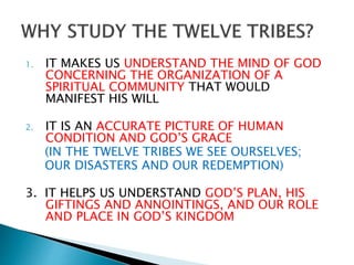 1. IT MAKES US UNDERSTAND THE MIND OF GOD
CONCERNING THE ORGANIZATION OF A
SPIRITUAL COMMUNITY THAT WOULD
MANIFEST HIS WILL
2. IT IS AN ACCURATE PICTURE OF HUMAN
CONDITION AND GOD’S GRACE
(IN THE TWELVE TRIBES WE SEE OURSELVES;
OUR DISASTERS AND OUR REDEMPTION)
3. IT HELPS US UNDERSTAND GOD’S PLAN, HIS
GIFTINGS AND ANNOINTINGS, AND OUR ROLE
AND PLACE IN GOD’S KINGDOM
 