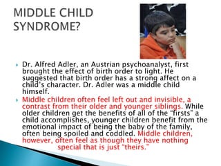  Dr. Alfred Adler, an Austrian psychoanalyst, first
brought the effect of birth order to light. He
suggested that birth order has a strong affect on a
child’s character. Dr. Adler was a middle child
himself.
 Middle children often feel left out and invisible, a
contrast from their older and younger siblings. While
older children get the benefits of all of the “firsts” a
child accomplishes, younger children benefit from the
emotional impact of being the baby of the family,
often being spoiled and coddled. Middle children,
however, often feel as though they have nothing
special that is just “theirs.”
 