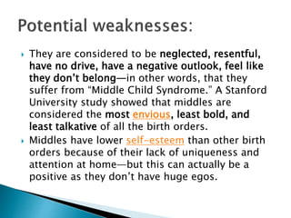  They are considered to be neglected, resentful,
have no drive, have a negative outlook, feel like
they don’t belong—in other words, that they
suffer from “Middle Child Syndrome.” A Stanford
University study showed that middles are
considered the most envious, least bold, and
least talkative of all the birth orders.
 Middles have lower self-esteem than other birth
orders because of their lack of uniqueness and
attention at home—but this can actually be a
positive as they don’t have huge egos.
 