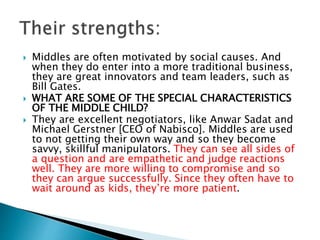  Middles are often motivated by social causes. And
when they do enter into a more traditional business,
they are great innovators and team leaders, such as
Bill Gates.
 WHAT ARE SOME OF THE SPECIAL CHARACTERISTICS
OF THE MIDDLE CHILD?
 They are excellent negotiators, like Anwar Sadat and
Michael Gerstner [CEO of Nabisco]. Middles are used
to not getting their own way and so they become
savvy, skillful manipulators. They can see all sides of
a question and are empathetic and judge reactions
well. They are more willing to compromise and so
they can argue successfully. Since they often have to
wait around as kids, they’re more patient.
 