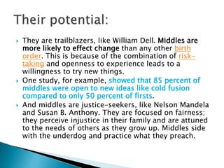  They are trailblazers, like William Dell. Middles are
more likely to effect change than any other birth
order. This is because of the combination of risk-
taking and openness to experience leads to a
willingness to try new things.
 One study, for example, showed that 85 percent of
middles were open to new ideas like cold fusion
compared to only 50 percent of firsts.
 And middles are justice-seekers, like Nelson Mandela
and Susan B. Anthony. They are focused on fairness;
they perceive injustice in their family and are attuned
to the needs of others as they grow up. Middles side
with the underdog and practice what they preach.
 