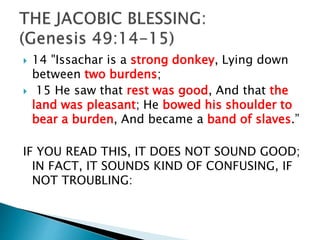 14 "Issachar is a strong donkey, Lying down
between two burdens;
 15 He saw that rest was good, And that the
land was pleasant; He bowed his shoulder to
bear a burden, And became a band of slaves.”
IF YOU READ THIS, IT DOES NOT SOUND GOOD;
IN FACT, IT SOUNDS KIND OF CONFUSING, IF
NOT TROUBLING:
 