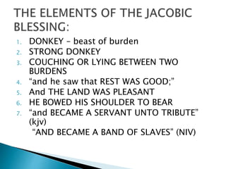 1. DONKEY – beast of burden
2. STRONG DONKEY
3. COUCHING OR LYING BETWEEN TWO
BURDENS
4. “and he saw that REST WAS GOOD;”
5. And THE LAND WAS PLEASANT
6. HE BOWED HIS SHOULDER TO BEAR
7. “and BECAME A SERVANT UNTO TRIBUTE”
(kjv)
“AND BECAME A BAND OF SLAVES” (NIV)
 