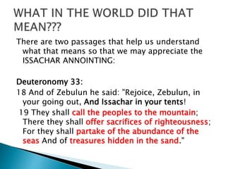 There are two passages that help us understand
what that means so that we may appreciate the
ISSACHAR ANNOINTING:
Deuteronomy 33:
18 And of Zebulun he said: "Rejoice, Zebulun, in
your going out, And Issachar in your tents!
19 They shall call the peoples to the mountain;
There they shall offer sacrifices of righteousness;
For they shall partake of the abundance of the
seas And of treasures hidden in the sand."
 