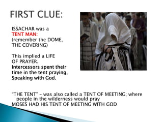 ISSACHAR was a
TENT MAN:
(remember the DOME,
THE COVERING)
This implied a LIFE
OF PRAYER.
Intercessors spent their
time in the tent praying,
Speaking with God.
“THE TENT” – was also called a TENT OF MEETING; where
people in the wilderness would pray
MOSES HAD HIS TENT OF MEETING WITH GOD
 
