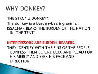 THE STRONG DONKEY?
The donkey is a burden-bearing animal.
ISSACHAR BEARS THE BURDEN OF THE NATION
IN “THE TENT”.
INTERCESSORS ARE BURDEN-BEARERS.
THEY IDENTIFY WITH THE SINS OF THE PEOPLE,
CONFESS THEM BEFORE GOD, AND PLEAD FOR
HIS MERCY AND SEEK HIS FACE AND
DIRECTION.
 