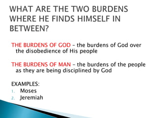 THE BURDENS OF GOD – the burdens of God over
the disobedience of His people
THE BURDENS OF MAN – the burdens of the people
as they are being disciplined by God
EXAMPLES:
1. Moses
2. Jeremiah
 