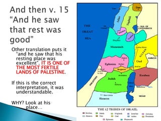 Other translation puts it
“and he saw that his
resting place was
excellent”. IT IS ONE OF
THE MOST FERTILE
LANDS OF PALESTINE.
If this is the correct
interpretation, it was
understandable.
WHY? Look at his
place…
 