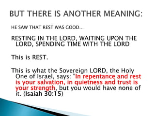 HE SAW THAT REST WAS GOOD…
RESTING IN THE LORD, WAITING UPON THE
LORD, SPENDING TIME WITH THE LORD
This is REST.
This is what the Sovereign LORD, the Holy
One of Israel, says: "In repentance and rest
is your salvation, in quietness and trust is
your strength, but you would have none of
it. (Isaiah 30:15)
 