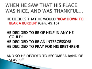 HE DECIDES THAT HE WOULD “BOW DOWN TO
BEAR A BURDEN” (Gen. 49:15)
HE DECIDED TO BE OF HELP IN ANY HE
COULD!
HE DECIDED TO BE AN INTERCESSOR!
HE DECIDED TO PRAY FOR HIS BRETHREN!
AND SO HE DECIDED TO BECOME “A BAND OF
SLAVES!”
 
