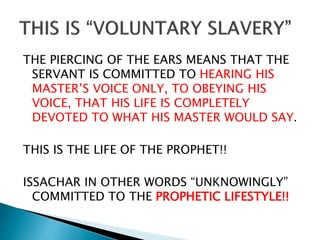 THE PIERCING OF THE EARS MEANS THAT THE
SERVANT IS COMMITTED TO HEARING HIS
MASTER’S VOICE ONLY, TO OBEYING HIS
VOICE, THAT HIS LIFE IS COMPLETELY
DEVOTED TO WHAT HIS MASTER WOULD SAY.
THIS IS THE LIFE OF THE PROPHET!!
ISSACHAR IN OTHER WORDS “UNKNOWINGLY”
COMMITTED TO THE PROPHETIC LIFESTYLE!!
 