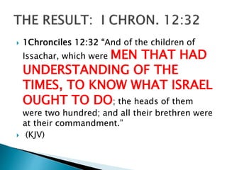  1Chronciles 12:32 “And of the children of
Issachar, which were MEN THAT HAD
UNDERSTANDING OF THE
TIMES, TO KNOW WHAT ISRAEL
OUGHT TO DO; the heads of them
were two hundred; and all their brethren were
at their commandment.”
 (KJV)
 