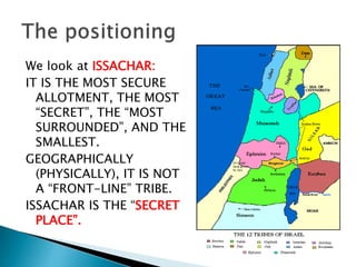We look at ISSACHAR:
IT IS THE MOST SECURE
ALLOTMENT, THE MOST
“SECRET”, THE “MOST
SURROUNDED”, AND THE
SMALLEST.
GEOGRAPHICALLY
(PHYSICALLY), IT IS NOT
A “FRONT-LINE” TRIBE.
ISSACHAR IS THE “SECRET
PLACE”.
 