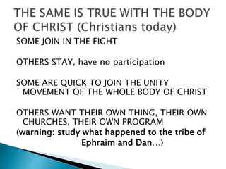 SOME JOIN IN THE FIGHT
OTHERS STAY, have no participation
SOME ARE QUICK TO JOIN THE UNITY
MOVEMENT OF THE WHOLE BODY OF CHRIST
OTHERS WANT THEIR OWN THING, THEIR OWN
CHURCHES, THEIR OWN PROGRAM
(warning: study what happened to the tribe of
Ephraim and Dan…)
 