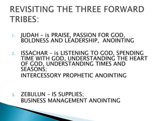 1. JUDAH – is PRAISE, PASSION FOR GOD,
BOLDNESS AND LEADERSHIP, ANOINTING
2. ISSACHAR – is LISTENING TO GOD, SPENDING
TIME WITH GOD, UNDERSTANDING THE HEART
OF GOD, UNDERSTANDING TIMES AND
SEASONS;
INTERCESSORY PROPHETIC ANOINTING
3. ZEBULUN – IS SUPPLIES;
BUSINESS MANAGEMENT ANOINTING
 