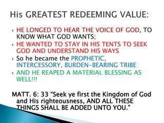  HE LONGED TO HEAR THE VOICE OF GOD, TO
KNOW WHAT GOD WANTS;
 HE WANTED TO STAY IN HIS TENTS TO SEEK
GOD AND UNDERSTAND HIS WAYS
 So he became the PROPHETIC,
INTERCESSORY, BURDEN-BEARING TRIBE
 AND HE REAPED A MATERIAL BLESSING AS
WELL!!!
MATT. 6: 33 “Seek ye first the Kingdom of God
and His righteousness, AND ALL THESE
THINGS SHALL BE ADDED UNTO YOU.”
 
