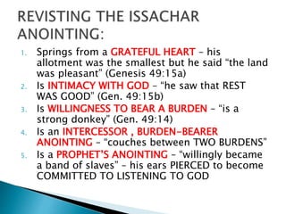 1. Springs from a GRATEFUL HEART – his
allotment was the smallest but he said “the land
was pleasant” (Genesis 49:15a)
2. Is INTIMACY WITH GOD – “he saw that REST
WAS GOOD” (Gen. 49:15b)
3. Is WILLINGNESS TO BEAR A BURDEN – “is a
strong donkey” (Gen. 49:14)
4. Is an INTERCESSOR , BURDEN-BEARER
ANOINTING – “couches between TWO BURDENS”
5. Is a PROPHET’S ANOINTING – “willingly became
a band of slaves” – his ears PIERCED to become
COMMITTED TO LISTENING TO GOD
 