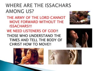 THE ARMY OF THE LORD CANNOT
MOVE FORWARD WITHOUT THE
ISSACHARS!!!
WE NEED LISTENERS OF GOD!!
THOSE WHO UNDERSTAND THE
TIMES AND TELL THE BODY OF
CHRIST HOW TO MOVE!!
 