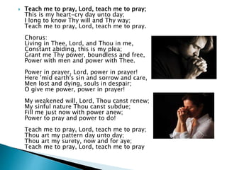  Teach me to pray, Lord, teach me to pray;
This is my heart-cry day unto day;
I long to know Thy will and Thy way;
Teach me to pray, Lord, teach me to pray.
Chorus:
Living in Thee, Lord, and Thou in me,
Constant abiding, this is my plea;
Grant me Thy power, boundless and free,
Power with men and power with Thee.
Power in prayer, Lord, power in prayer!
Here 'mid earth's sin and sorrow and care,
Men lost and dying, souls in despair;
O give me power, power in prayer!
My weakened will, Lord, Thou canst renew;
My sinful nature Thou canst subdue;
Fill me just now with power anew;
Power to pray and power to do!
Teach me to pray, Lord, teach me to pray;
Thou art my pattern day unto day;
Thou art my surety, now and for aye;
Teach me to pray, Lord, teach me to pray
 