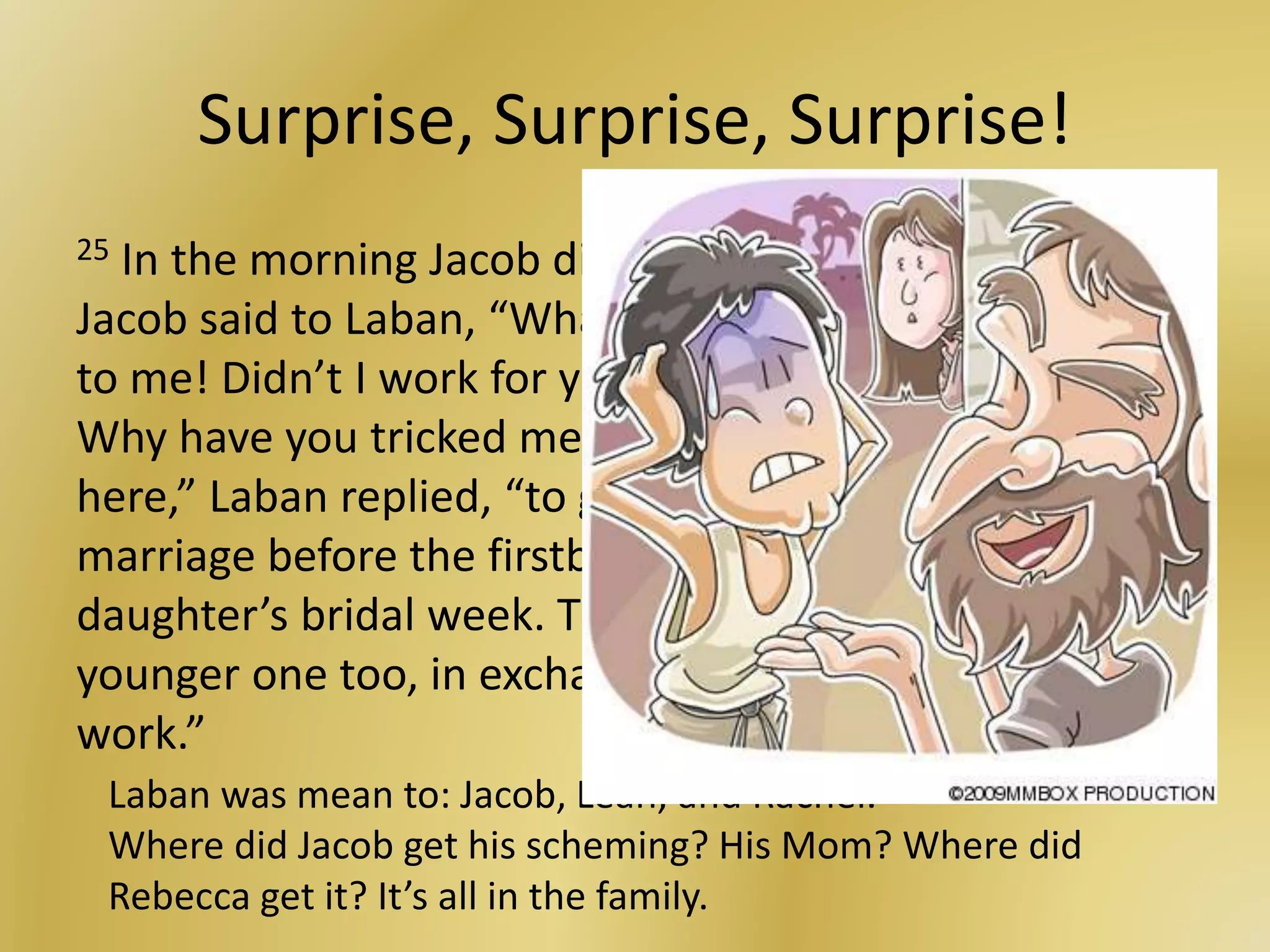 Surprise, Surprise, Surprise!
25 In the morning Jacob discovered it was Leah! So
Jacob said to Laban, “What in the world have you done
to me! Didn’t I work for you in exchange for Rachel?
Why have you tricked me?” 26 “It is not our custom
here,” Laban replied, “to give the younger daughter in
marriage before the firstborn. 27 Complete my older
daughter’s bridal week. Then we will give you the
younger one too, in exchange for seven more years of
work.”
Laban was mean to: Jacob, Leah, and Rachel.
Where did Jacob get his scheming? His Mom? Where did
Rebecca get it? It’s all in the family.
 