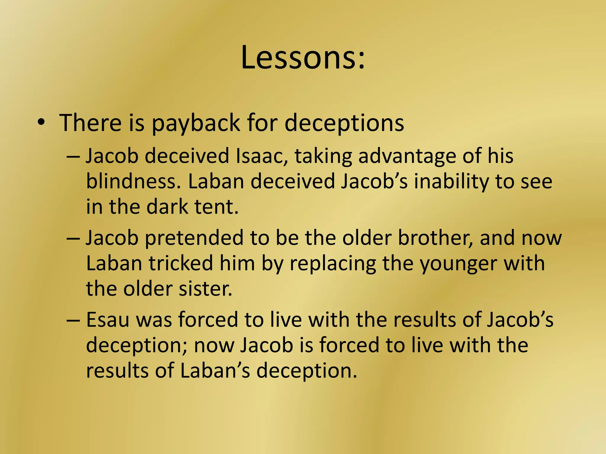 Lessons:
• There is payback for deceptions
– Jacob deceived Isaac, taking advantage of his
blindness. Laban deceived Jacob’s inability to see
in the dark tent.
– Jacob pretended to be the older brother, and now
Laban tricked him by replacing the younger with
the older sister.
– Esau was forced to live with the results of Jacob’s
deception; now Jacob is forced to live with the
results of Laban’s deception.
 