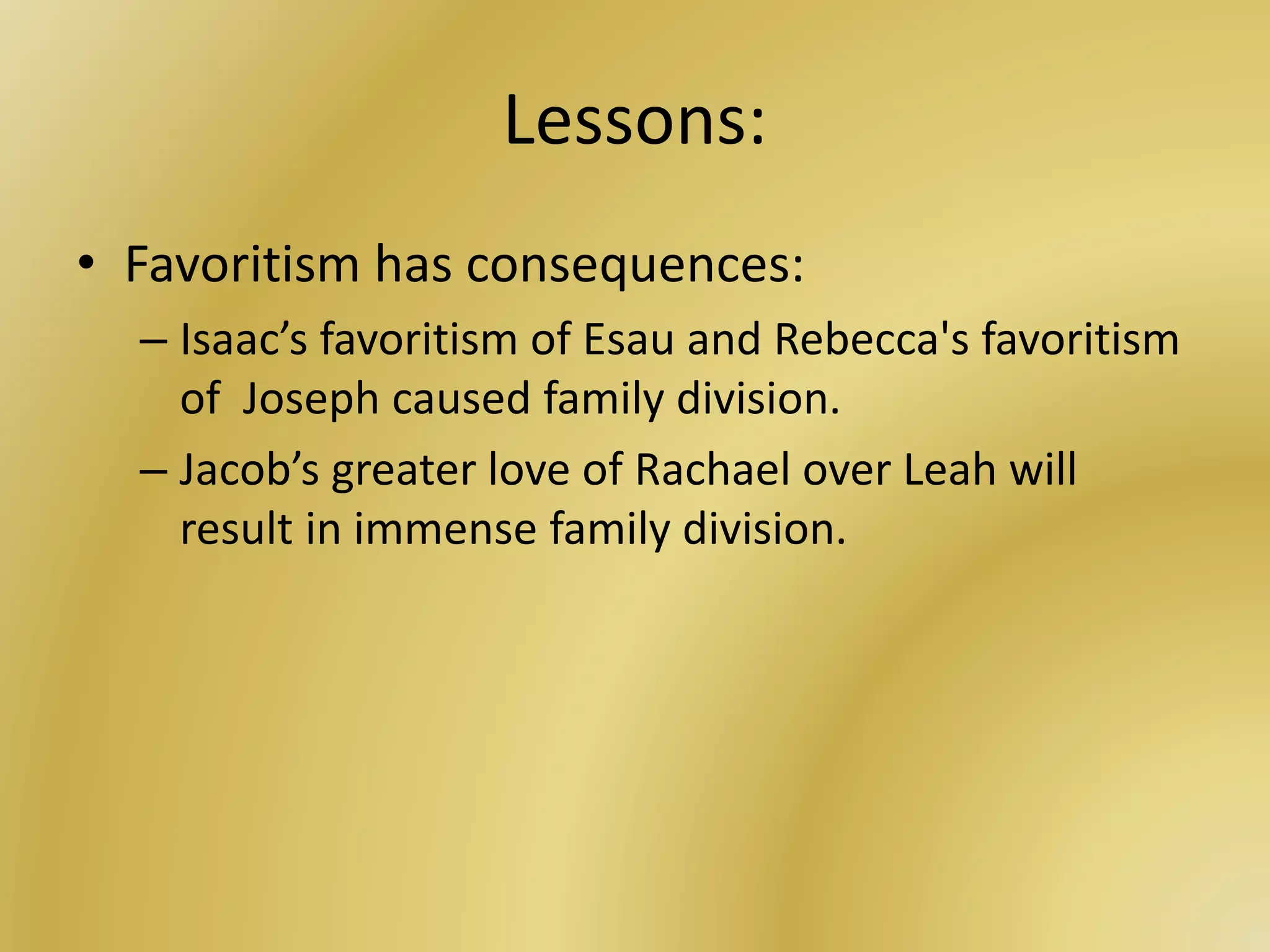Lessons:
• Favoritism has consequences:
– Isaac’s favoritism of Esau and Rebecca's favoritism
of Joseph caused family division.
– Jacob’s greater love of Rachael over Leah will
result in immense family division.
 